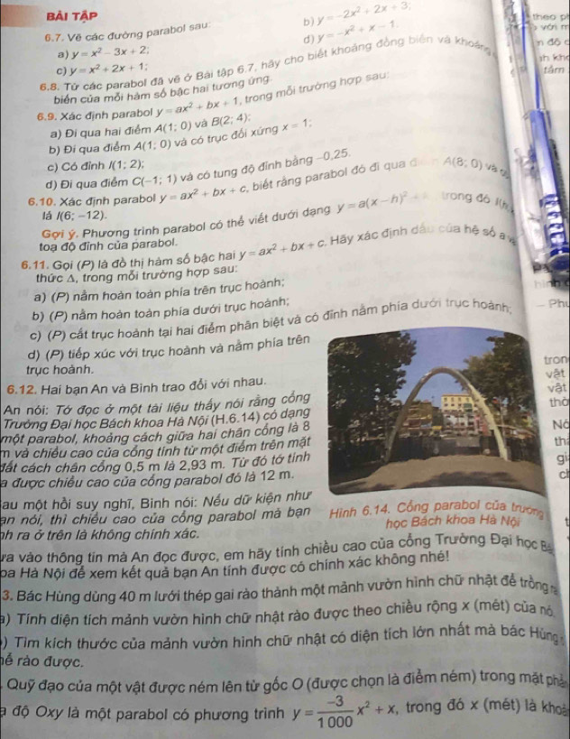 bài tập a  theo p
6.7. Về các đường parabol sau: b) y=-2x^2+2x+3
d) y=-x^2+x-1.
vớn m
a) y=x^2-3x+2 n độ c
6,8. Tử các parabol đã vẽ ở Bài tập 6.7, hãy cho biết khoảng đồng biên và khoảng
c) y=x^2+2x+1 sh kh tâm
biển của mỗi hàm số bậc hai tương ứng
6.9. Xác định parabol y=ax^2+bx+1 , trong mỗi trường hợp sau:
a) Đi qua hai điểm A(1;0)
b) Đi qua điểm A(1;0) và có trục đối xứng và B(2;4) x=1;
c) Có đỉnh I(1;2); A(8;0)
d) Đi qua điểm C(-1;1) và có tung độ đỉnh bằng −0,25.
6.10. Xác định parabol y=ax^2+bx+c , biết rằng parabol đó đi qua đ
lá I(6;-12).
Gợi ý. Phương trình parabol có thể viết dưới dạng y=a(x-h)^2 trong đó l(h
toạ độ đỉnh của parabol.
6.11. Gọi (P) là đồ thị hàm số bậc hai y=ax^2+bx+c Hãy xác định dầu của hệ số a n
thức Δ, trong mỗi trường hợp sau:
a) (P) nằm hoàn toàn phía trên trục hoành;
b)( (P) nằm hoàn toàn phía dưới trục hoành;
c) (P) cất trục hoành tại hai điểm phân biệt và có đỉnh nằm phía dưới trục hoành
Phu
d) (P) tiếp xúc với trục hoành và nằm phía trên
trục hoành.on
6.12. Hai bạn An và Binh trao đổi với nhau.vật vật
An nói: Tớ đọc ở một tài liệu thấy nói rằng cổng
Trường Đại học Bách khoa Hà Nội (H.6.14) có dạnghờ
một parabol, khoảng cách giữa hai chân công là 8
Nó
m và chiều cao của cổng tinh từ một điểm trên mật
h
đát cách chân công 0.5 m là 2.93 m. Từ đó tớ tinh
gi
la được chiều cao của cổng parabol đó là 12 m.
cl
Sau một hồi suy nghĩ, Binh nói: Nếu dữ kiện như
an nói, thì chiều cao của cổng parabol mã bạn Hình 6.14. Cổng parabol của trường
nh ra ở trên là không chính xác. học Bách khoa Hà Nội
va vào thông tin mà An đọc được, em hãy tính chiều cao của cổng Trường Đại học B
ba Hà Nội để xem kết quả bạn An tính được có chính xác không nhé!
3. Bác Hùng dùng 40 m lưới thép gai rào thành một mảnh vườn hình chữ nhật để trồng 
a) Tính diện tích mảnh vườn hình chữ nhật rào được theo chiều rộng x (mét) của ró
) Tìm kích thước của mảnh vườn hình chữ nhật có diện tích lớn nhất mà bác Hùng 
rễ rào được.
- Quỹ đạo của một vật được ném lên từ gốc O (được chọn là điểm ném) trong mặt phả
là độ Oxy là một parabol có phương trình y= (-3)/1000 x^2+x , trong đó x (mét) là khoả