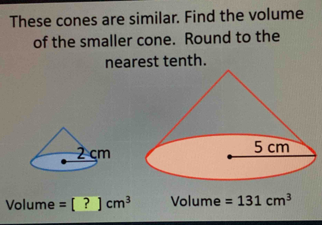 These cones are similar. Find the volume 
of the smaller cone. Round to the 
nearest tenth.
Volume =[?]cm^3 Vo 1. me =131cm^3