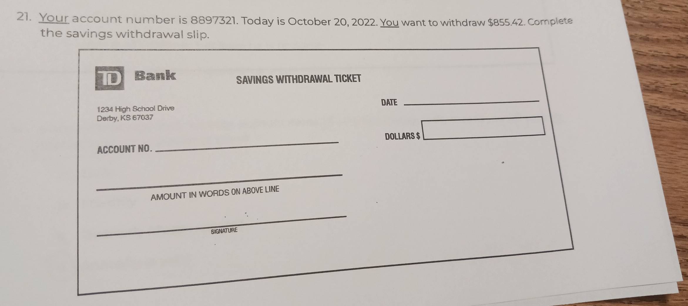 Your account number is 8897321. Today is October 20, 2022. You want to withdraw $855.42. Complete 
the savings withdrawal slip. 
I Bank 
SAVINGS WITHDRAWAL TICKET 
DATE
1234 High School Drive 
_ 
Derby, KS 67037 
DOLLARS $ 
ACCOUNT NO. 
_ 
_ 
AMOUNT IN WORDS 0N ABOVE LINE 
_ 
SIGNATURE