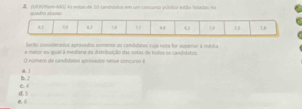 (UFJF/Pism-MG) As notas de 10 candidatos em um concurso público estão listadas no
quadro abaixo:
8, 3 7, 9 8, 3 7, 8 7, 7 8, 8 8. 3 7, 9 7, 5 7, 8
Serão considerados aprovados somente os candidatos cuja nota for superior à média
e maior ou igual à mediana da distribuíção das notas de todos os candidatos.
O número de candidatos aprovados nesse concurso é
a. 1
b. 2
c. 4
d. 5
e. 6