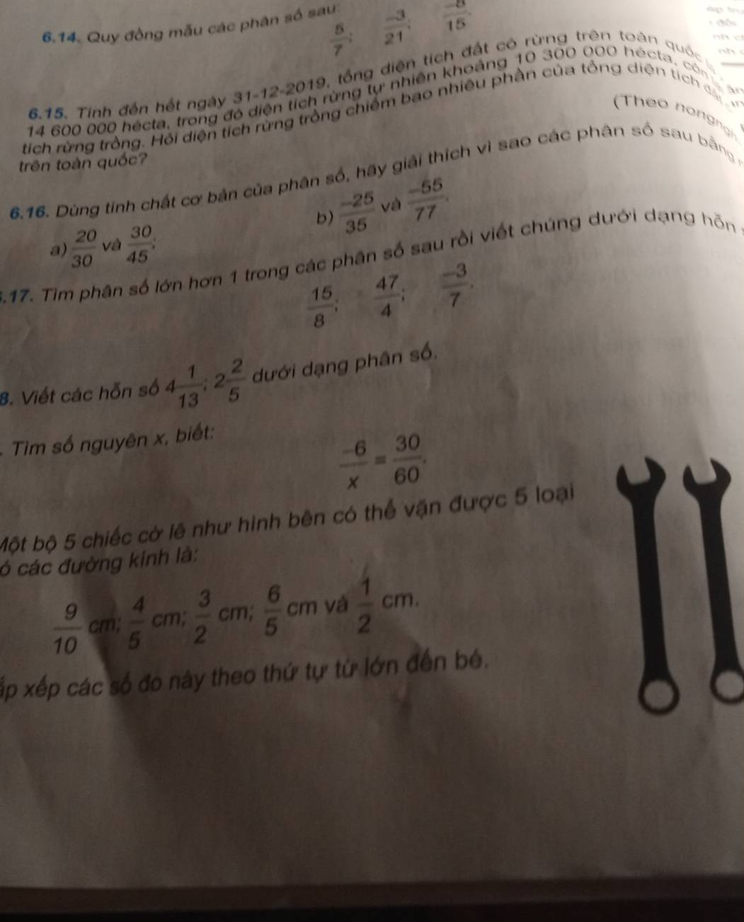  5/7 ;  (-3)/21 ;  (-8)/15 . 
6.14. Quy đồng mẫu các phân số sau: 
đồi 
nh c 
ih rừng tự nhiên khoảng 10 300 000 hécta, cò= 
6.15. Tinh đến hết ngày 31-12-20 119, tổng diện tích đất có rừng trên toàn quốc 
nhì 
tích rừng trồng. Hỏi diện tích rừng trồng chiếm bao nhiều phần của tổng diện tích 
(Theo n ngn g
14 600 000 hécta, trong đe 
trên toàn quốc? 
6.16. Dùng tính chất cơ bản của phân số, hãy giải thích vì sao các phân số sau bằng, 
b)  (-25)/35  và  (-55)/77 . 
a)  20/30  và  30/45 ; 
17. Tim phân số lớn hơn 1 trong các phân số sau rồi viết chúng dưới dạng hỗn
 15/8 ;  47/4 ;  (-3)/7 . 
8. Viết các hỗn số 4 1/13 ; 2 2/5  dưới dạng phân số. 
* Tim số nguyên x, biết:
 (-6)/x = 30/60 . 
Một bộ 5 chiếc cờ lê như hình bên có thể vận được 5 loại 
ó các đường kính là:
 9/10  cm  4/5 cm;  3/2 cm;  6/5 cm yà  1/2 cm. 
xấp xếp các số đo này theo thứ tự từ lớn đến bé.