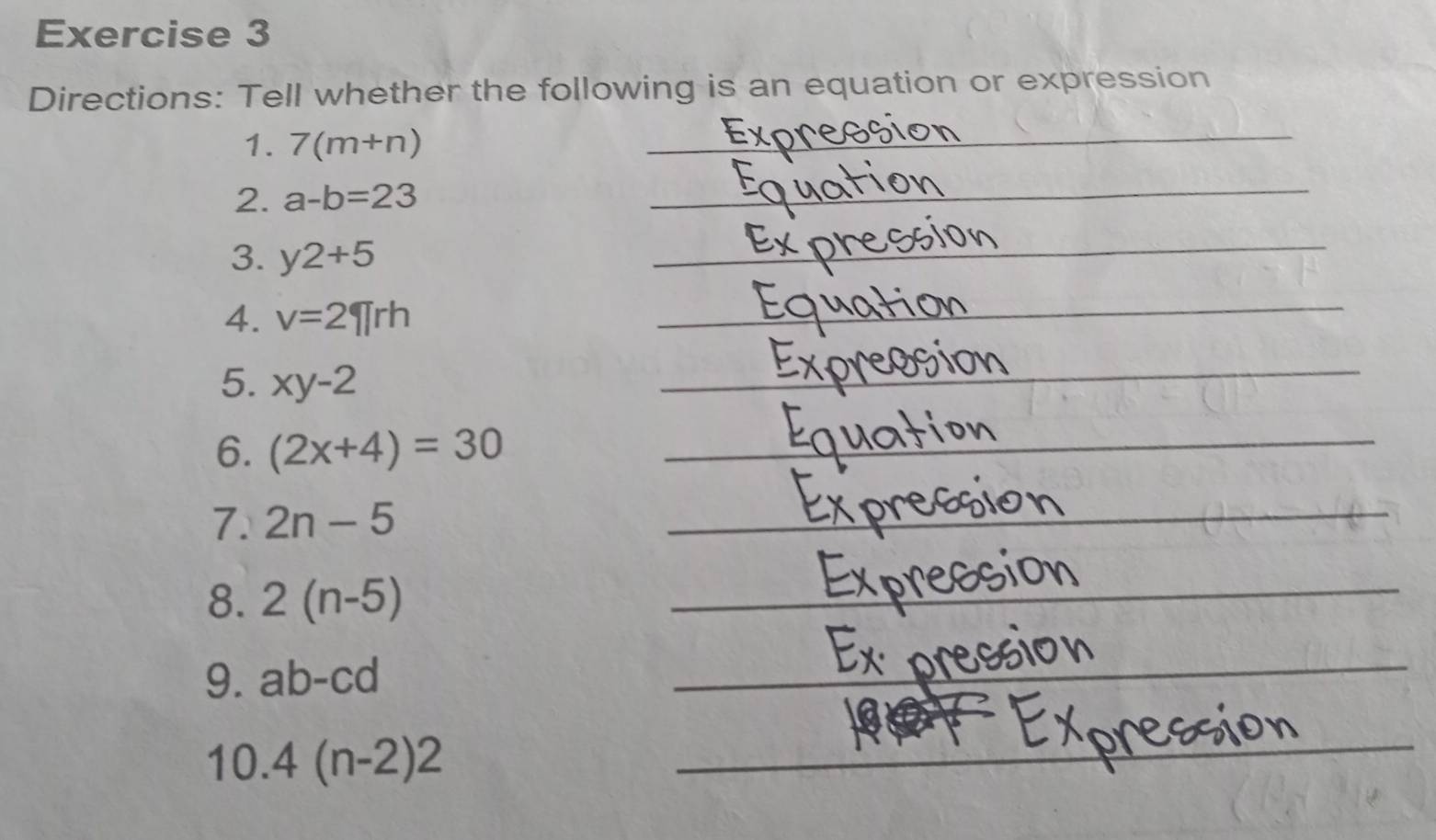 Directions: Tell whether the following is an equation or expression 
1. 7(m+n)
_ 
_ 
_ 
2. a-b=23
_ 
_ 
_ 
3. y2+5
_ 
_ 
_ 
4. v=2π rh
_ 
_ 
_ 
5. xy-2
_ 
6. (2x+4)=30
_ 
7. 2n-5
8. 2(n-5)
9. ab-cd
10. 4(n-2)2