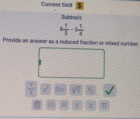 Current Skill $ 
Subtract:
8 1/5 -5 1/4 
Provide an answer as a reduced fraction or mixed number.
 Y/X  x^2 f(x) sqrt[n](x) X_n
1 X1 |X| < > π