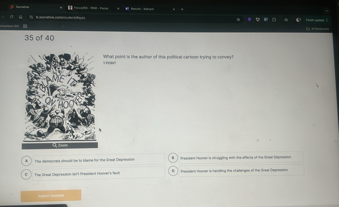 Socrative Focus/SIS - RISD - Focus K！ Results - Kahoot!
b.socrative.com/student/#quiz Finish update
chardson ISD 88 All Bookmarks
35 of 40
What point is the author of this political cartoon trying to convey?
1 POINT
A The democrats should be to blame for the Great Depression B President Hoover is struggling with the effects of the Great Depression
C The Great Depression isn't President Hoover's fault D President Hoover is handling the challenges of the Great Depression
SUBMIT ANSWER