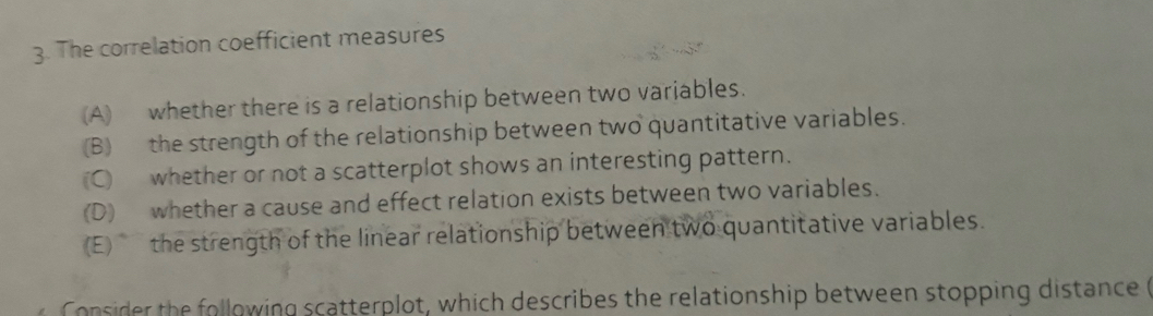 The correlation coefficient measures 
(A) whether there is a relationship between two variables. 
(B) the strength of the relationship between two quantitative variables. 
(C) whether or not a scatterplot shows an interesting pattern. 
(D) whether a cause and effect relation exists between two variables. 
(E) the strength of the linear relationship between two quantitative variables. 
Consider the following scatterplot, which describes the relationship between stopping distance (