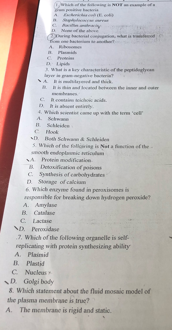 Which of the following is NOT an example of a
gram positive bacteria
A. Escherichia coli (E. coli)
B. Staphylococcus aureus
C. Bacillus anthracis
D. None of the above
2.)During bacterial conjugation, what is transferred
from one bacterium to another?
A. Ribosomes
B. Plasmids
C. Proteins
D. Lipids
3. What is a key characteristic of the peptidoglycan
layer in gram-negative bacteria?
A. It is multilayered and thick.
B. It is thin and located between the inner and outer
membranes.
C. It contains teichoic acids.
D. It is absent entirely.
4. Which scientist came up with the term ‘cell’
A. Schwann
B. Schleiden
C. Hook
D. Both Schwann & Schleiden
5. Which of the following is Not a function of the
smooth endoplasmic reticulum
A. Protein modification
B. Detoxification of poisons
C. Synthesis of carbohydrates
D. Storage of calcium
6. Which enzyme found in peroxisomes is
responsible for breaking down hydrogen peroxide?
A. Amylase
B. Catalase
C. Lactase
D. Peroxidase
.7. Which of the following organelle is self-
replicating with protein synthesizing ability
A. Plasmid
B. Plastid
C. Nucleus
D. Golgi body
8. Which statement about the fluid mosaic model of
the plasma membrane is true?
A. The membrane is rigid and static.