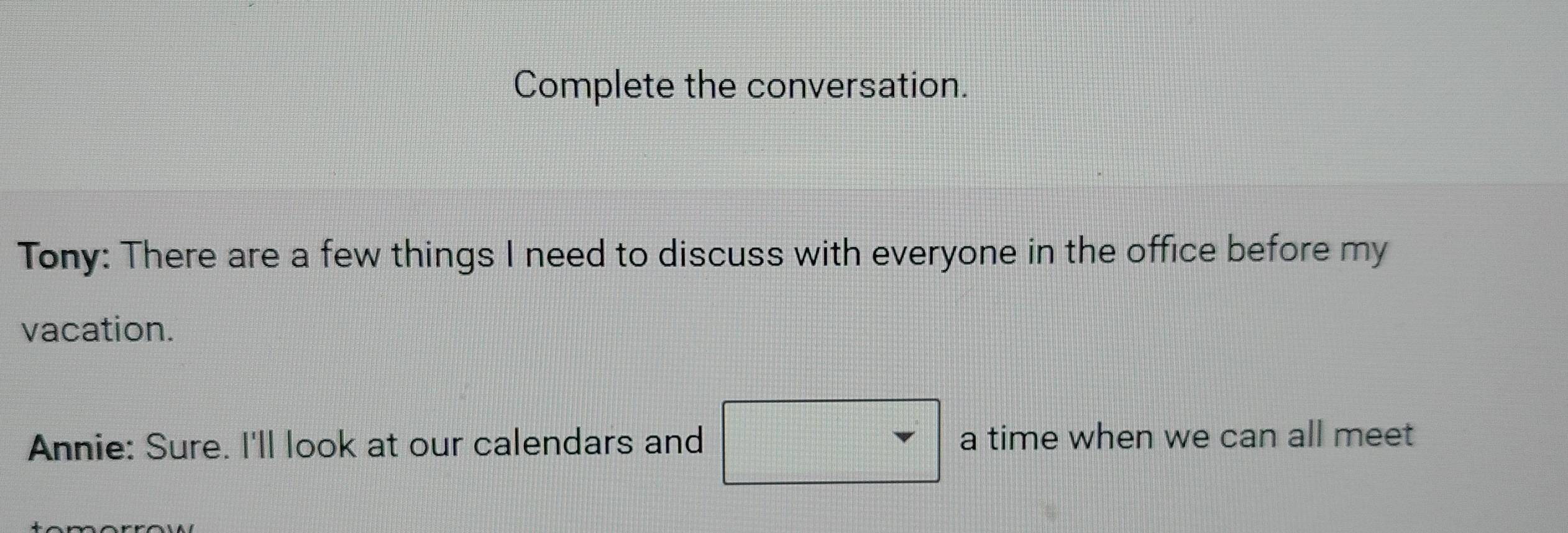 Complete the conversation. 
Tony: There are a few things I need to discuss with everyone in the office before my 
vacation. 
Annie: Sure. I'll look at our calendars and a time when we can all meet