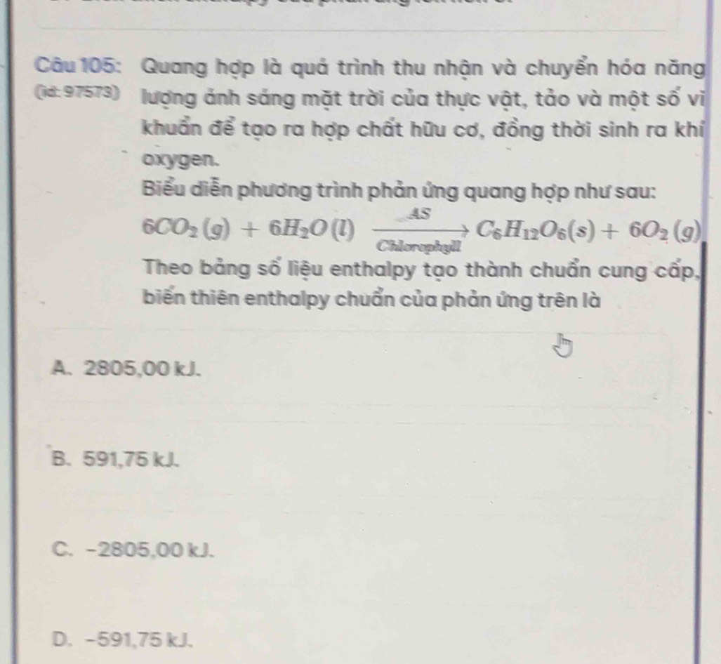 Quang hợp là quá trình thu nhận và chuyển hóa năng
(id:97573) lượng ảnh sáng mặt trời của thực vật, tảo và một số vi
khuẩn để tạo ra hợp chất hữu cơ, đồng thời sinh ra khí
oxygen.
Biểu diễn phương trình phản ứng quang hợp như sau:
6CO_2(g)+6H_2O(l)xrightarrow ASC_6H_12O_6(s)+6O_2(g)
Theo bảng số liệu enthalpy tạo thành chuẩn cung cấp,
biến thiên enthalpy chuẩn của phản ứng trên là
A. 2805,00 kJ.
B. 591,75 kJ.
C. -2805,00 kJ.
D. -591,75 kJ.