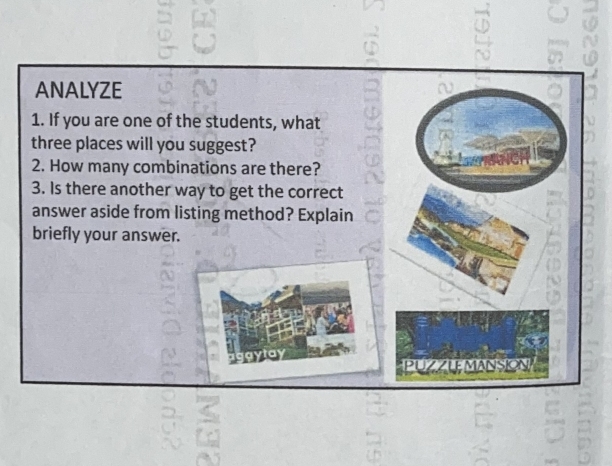 ANALYZE 
1. If you are one of the students, what 
three places will you suggest? 
2. How many combinations are there? 
3. Is there another way to get the correct 
answer aside from listing method? Explain 
briefly your answer. 
PUZZLEMANS