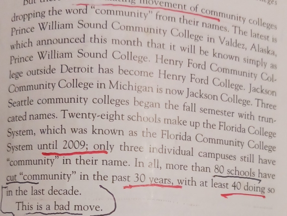 leges 
g vement of communit coleg 
dropping the word “community” from their names. The latest is 
Prince William Sound Community College in Valdez, Alaska. 
which announced this month that it will be known simply a 
Prince William Sound College. Henry Ford Community Col 
lege outside Detroit has become Henry Ford College. Jackson 
Community College in Michigan is now Jackson College. Three 
Seattle community colleges began the fall semester with trun- 
cated names. Twenty-eight schools make up the Florida College 
System, which was known as the Florida Community College 
System until 2009; only three individual campuses still have 
“community” in their name. In all, more than 80 schools have 
cut “community” in the past 30 years, with at least 40 doing so 
in the last decade. 
This is a bad move.