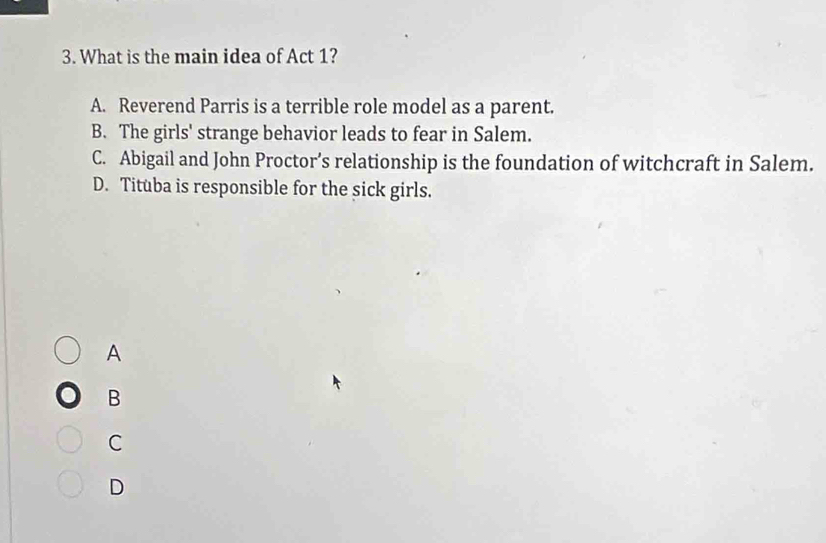 What is the main idea of Act 1?
A. Reverend Parris is a terrible role model as a parent.
B. The girls' strange behavior leads to fear in Salem.
C. Abigail and John Proctor’s relationship is the foundation of witchcraft in Salem.
D. Tituba is responsible for the sick girls.
A
B
C
D