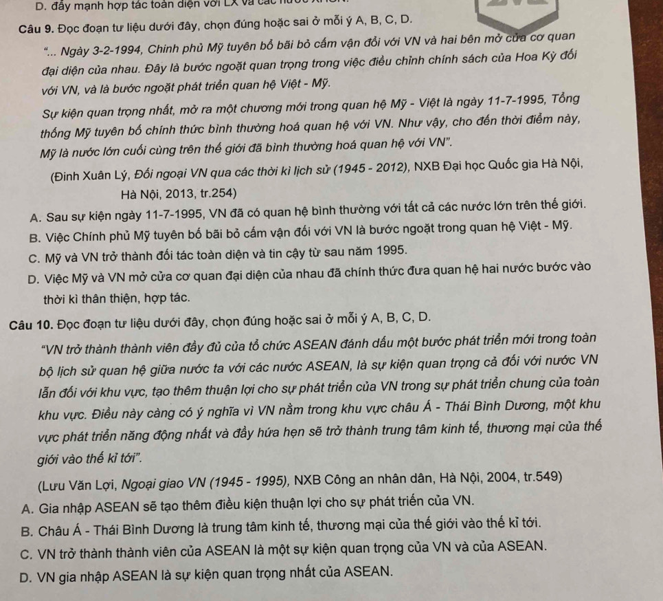 đây mạnh hợp tác toàn diện với LX và các 
Câu 9. Đọc đoạn tư liệu dưới đây, chọn đúng hoặc sai ở mỗi ý A, B, C, D.
".... Ngày 3-2-1994, Chinh phủ Mỹ tuyên bổ bãi bỏ cấm vận đổi với VN và hai bên mở của cơ quan
đại diện của nhau. Đây là bước ngoặt quan trọng trong việc điều chỉnh chính sách của Hoa Kỳ đối
với VN, và là bước ngoặt phát triển quan hệ Việt - Mỹ.
Sự kiện quan trọng nhất, mở ra một chương mới trong quan hệ Mỹ - Việt là ngày 11-7-1995, Tổng
thống Mỹ tuyên bố chính thức bình thường hoá quan hệ với VN. Như vậy, cho đến thời điểm này,
Mỹ là nước lớn cuối cùng trên thế giới đã bình thường hoá quan hệ với VN".
(Đinh Xuân Lý, Đối ngoại VN qua các thời kì lịch sử (1945 - 2012), NXB Đại học Quốc gia Hà Nội,
Hà Nội, 2013, tr.254)
A. Sau sự kiện ngày 11-7-1995, VN đã có quan hệ bình thường với tất cả các nước lớn trên thế giới.
B. Việc Chính phủ Mỹ tuyên bố bãi bỏ cấm vận đối với VN là bước ngoặt trong quan hệ Việt - Mỹ.
C. Mỹ và VN trở thành đối tác toàn diện và tin cậy từ sau năm 1995.
D. Việc Mỹ và VN mở cửa cơ quan đại diện của nhau đã chính thức đưa quan hệ hai nước bước vào
thời kì thân thiện, hợp tác.
Câu 10. Đọc đoạn tư liệu dưới đây, chọn đúng hoặc sai ở mỗi ý A, B, C, D.
"VN trở thành thành viên đầy đủ của tổ chức ASEAN đánh dấu một bước phát triển mới trong toàn
bộ lịch sử quan hệ giữa nước ta với các nước ASEAN, là sự kiện quan trọng cả đối với nước VN
lẫn đối với khu vực, tạo thêm thuận lợi cho sự phát triển của VN trong sự phát triển chung của toàn
khu vực. Điều này càng có ý nghĩa vì VN nằm trong khu vực châu Á - Thái Bình Dương, một khu
vực phát triển năng động nhất và đầy hứa họn sẽ trở thành trung tâm kinh tế, thương mại của thế
giới vào thế kỉ tới''.
(Lưu Văn Lợi, Ngoại giao VN (1945 - 1995), NXB Công an nhân dân, Hà Nội, 2004, tr.549)
A. Gia nhập ASEAN sẽ tạo thêm điều kiện thuận lợi cho sự phát triển của VN.
B. Châu Á - Thái Bình Dương là trung tâm kinh tế, thương mại của thế giới vào thế kỉ tới.
C. VN trở thành thành viên của ASEAN là một sự kiện quan trọng của VN và của ASEAN.
D. VN gia nhập ASEAN là sự kiện quan trọng nhất của ASEAN.