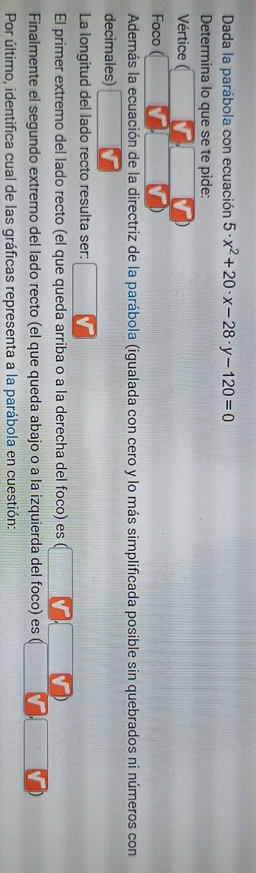 Dada la parábola con ecuación 5· x^2+20· x-28· y-120=0
Determina lo que se te pide: 
Vértice 
Foco 
Además la ecuación de la directriz de la parábola (igualada con cero y lo más simplificada posible sin quebrados ni números con 
decimales) 
La longitud del lado recto resulta ser: 
El primer extremo del lado recto (el que queda arriba o a la derecha del foco) es 
Finalmente el segundo extremo del lado recto (el que queda abajo o a la izquierda del foco) es 
Por último, identifica cual de las gráficas representa a la parábola en cuestión: