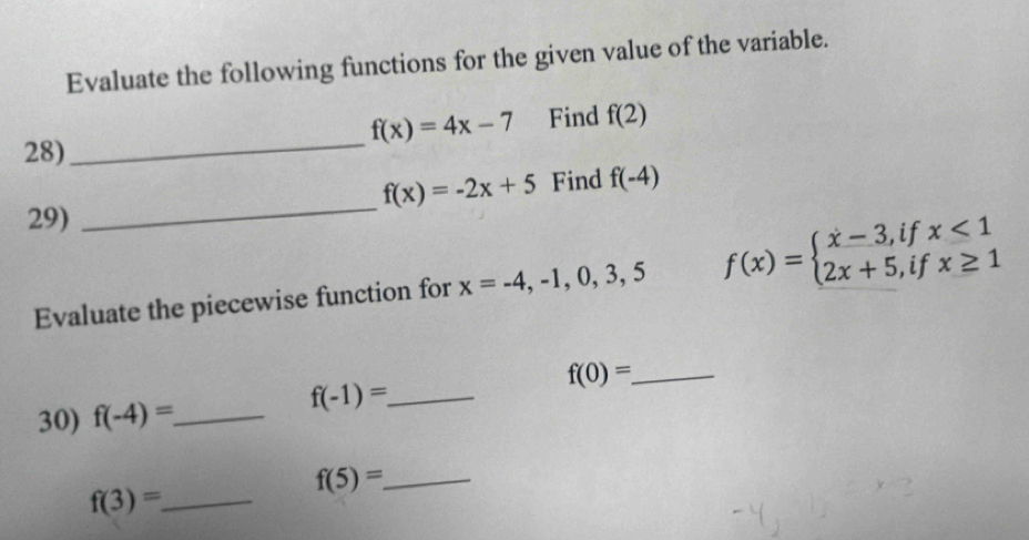 Evaluate the following functions for the given value of the variable.
f(x)=4x-7 Find f(2)
28)_
f(x)=-2x+5 Find f(-4)
29) 
_ 
Evaluate the piecewise function for x=-4,-1,0,3,5 f(x)=beginarrayl x-3,ifx<1 2x+5,ifx≥ 1endarray.
f(0)= _ 
30) f(-4)= _
f(-1)= _ 
_ f(5)=
_ f(3)=