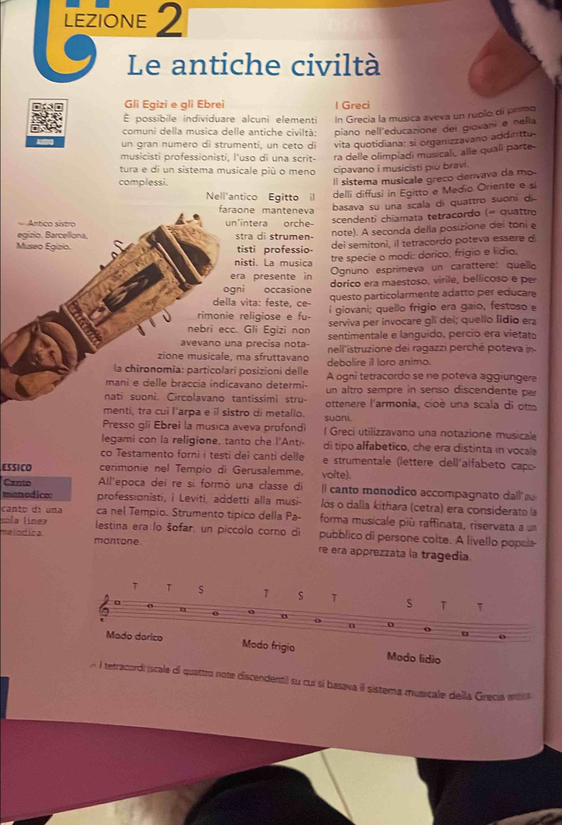 LEZIONE 2
Le antiche civiltà
Gli Egizi e gli Ebrei I Greci
É possibile individuare alcuni elementi In Grecia la música aveva un ruolo di primo
comuni della musica delle antiche civiltà: piano nell'educazione dei giovani e nella
un gran numero dì strumenti, un ceto di vita quotidiana: si organizzavano addinttu-
musicisti professionisti, l'uso di una scrit- ra delle olimpíadi musicalı, alle quali parte
tura e di un sistema musicale più o meno cipavano i musicisti plu bravi.
complessi.
Il sistema musicale greco derivava da mo
Nell'antico Egitto  il
delli diffusi in Egitto e Medio Oriente e si
faraone manteneva
Antico sístro un'intera orche- basava su una scala di quattro suoni di
scendenti chiamata tetracordo (= quattro
egizio, Barcelliona, stra di strumen- note). A seconda della posizione del toni e
Museo Egizio. tisti professio-
dei semitonì, il tetracordo poteva essere d
nisti. La musica tre specie o modi: dorico, frigio e lídio.
era presente in Ognuno esprimeva un carattere: quello
ogni occasione dorico era maestoso, virile, bellicoso e per
della vita: feste, ce- questo particolarmente adatto per educare
rimonie religiose e fu- i giovani; quello frigio era gaio, festoso e
nebri ecc. Gli Egizi non serviva per invocare gli dei; quello lídio era
sentimentale e languido, perció era vietato
avevano una precisa nota- nell 'istruzione dei ragazzi perché poteva in
zione musicale, ma sfruttavano debolire il loro animo.
la chironomia: particolari posizioni delle A ogni tetracordo se ne poteva aggiungere
mani e delle braccia indicavano determi- un altro sempre in senso discendente per
nati suonì. Circolavano tantissimì stru- ottenere l'armonia, cioè una scala di otto
menti, tra cui l'arpa e il sistro di metallo. suoni.
Presso gli Ebrei la musica aveva profondi l Greci utilizzavano una notazione musicale
legami con la religione, tanto che l'Anti- di tipo alfabetico, che era distinta in vocale
co Testamento forni i testi dei canti delle e strumentale (lettere del) alfabeto capo
ESSICO cerimonie nel Tempio di Gerusalemme. volte).
Canto All'epoca dei re si formò una classe di l canto monodico accompagnato dall 
manodico: professionisti, i Leviti, addetti alla musi- lós o dalla kithara (cetra) era considerato la
canto di una ca nel Tempio. Strumento tipico della Pa- forma musicale più raffinata, riservata a un
sola línea lestina era lo šofar, un piccolo corno di pubblico di persone colte. A livello popola
elodica montone. re era apprezzata la tragedia.
gio Modo lídio
A l tetracordi (scale di quattro note discendenti) su cui sí basava il sistema musicale della Grecia mb