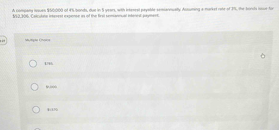 A company issues $50,000 of 4% bonds, due in 5 years, with interest payable semiannually. Assuming a market rate of 3%, the bonds issue for
$52,306. Calculate interest expense as of the first semiannual interest payment.
2:27 Multiple Choice
$785.
$1,000.
$1,570.