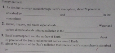 Energy on Earth 
1. As the Sun’s energy passes through Earth’s atmosphere, about 20 percent is 
_ 
absorbed by _and in the 
atmosphere. 
_ 
2. Ozone, oxygen, and water vapor absorb . Water and 
_ 
carbon dioxide absorb infrared radiation in the 
3. Earth's atmosphere and the surface of Earth _about
30 percent of the Sun’s radiation that comes toward Earth. 
4. About 50 percent of the Sun’s radiation that reaches Earth’s atmosphere is absorbed 
by 
_ 
.