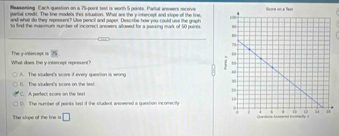 Reasoning Each question on a 75 -point test is worth 5 points. Partial answers receive
partial credit. The line models this situation. What are the y-intercept and slope of the line,
and what do they represent? Use pencil and paper. Describe how you could use the graph 
to find the maximum number of incorrect answers allowed for a passing mark of 50 points. 
The y-intercept is 75
What does the y-intercept represent?
A. The student's score if every question is wrong
B. The student's score on the test
C. A perfect score on the test
D. The number of points lost if the student answered a question incorrectly
The slope of the line is □