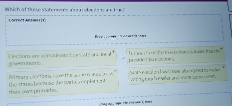 Which of these statements about elections are true?
Correct Answer(s)
Dvag appropriate answer(s) here
Elections are administered by state and local Turnout in midterm elections is lower than in 
governments. presidential elections.
Primary elections have the same rules across State election laws have attempted to make
the states because the parties implement voting much easier and more convenient.
their own primaries.
Drag appropriate answer(s) here