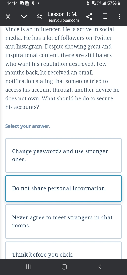 14:14 
×
2 Lesson 1:M. 
learn.quipper.com
Vince is an influencer. He is active in social
media. He has a lot of followers on Twitter
and Instagram. Despite showing great and
inspirational content, there are still haters
who want his reputation destroyed. Few
months back, he received an email
notification stating that someone tried to
access his account through another device he
does not own. What should he do to secure
his accounts?
Select your answer.
Change passwords and use stronger
ones.
Do not share personal information.
Never agree to meet strangers in chat
rooms.
Think before you click.