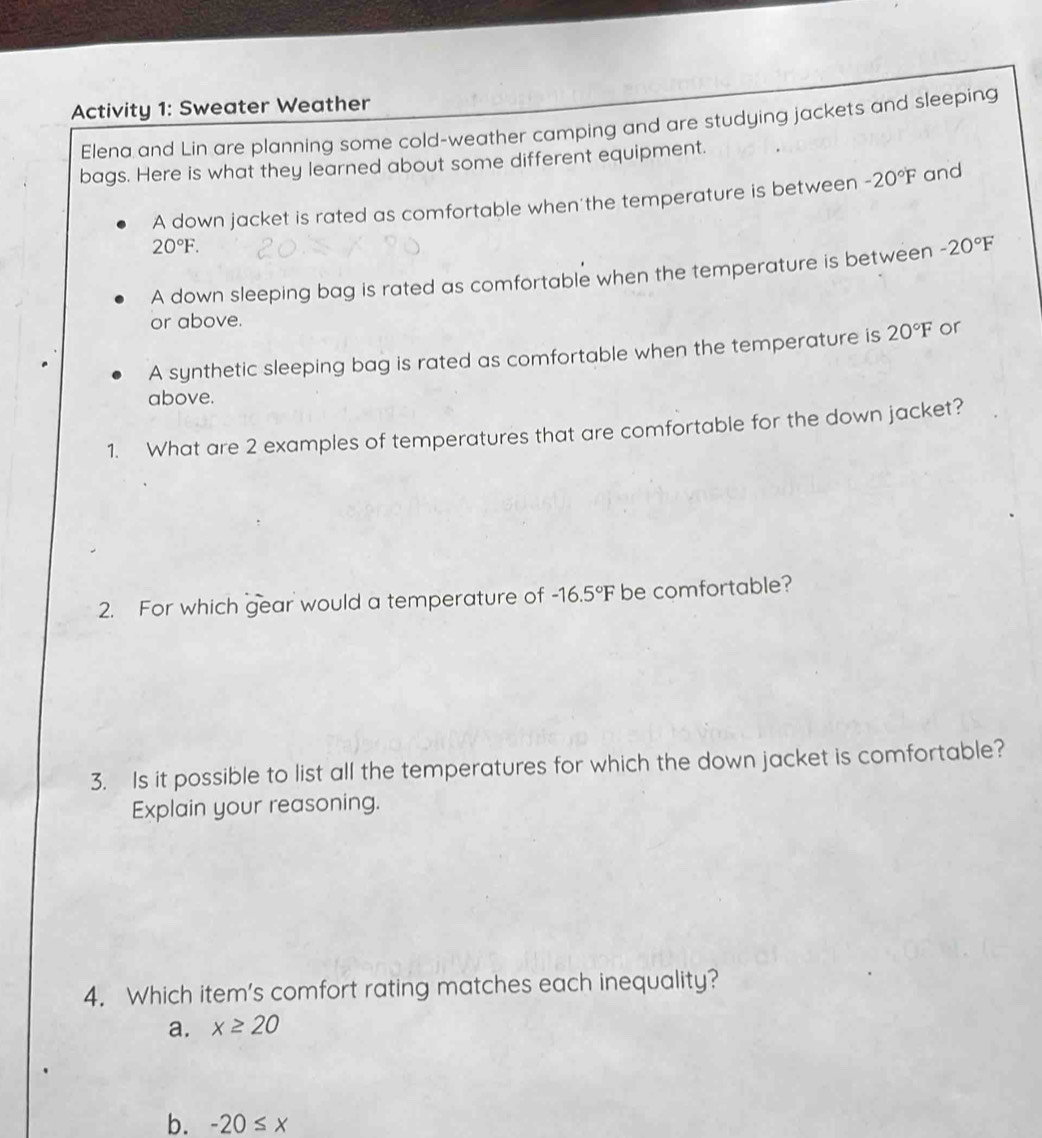 Activity 1: Sweater Weather
Elena and Lin are planning some cold-weather camping and are studying jackets and sleeping
bags. Here is what they learned about some different equipment.
A down jacket is rated as comfortable when'the temperature is between -20°F and
20°F. 
A down sleeping bag is rated as comfortable when the temperature is between -20°F
or above.
A synthetic sleeping bag is rated as comfortable when the temperature is 20°F or
above.
1. What are 2 examples of temperatures that are comfortable for the down jacket?
2. For which gear would a temperature of -16.5°F be comfortable?
3. Is it possible to list all the temperatures for which the down jacket is comfortable?
Explain your reasoning.
4. Which item's comfort rating matches each inequality?
a. x≥ 20
b. -20≤ x