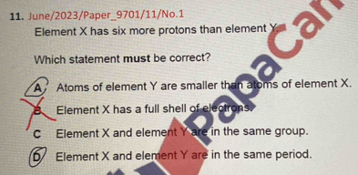 June/2023/Paper_9701/11/No.1
Element X has six more protons than element 
Which statement must be correct?
A Atoms of element Y are smaller than atoms of element X.
B Element X has a full shell of electrons.
C Element X and element Y are in the same group.
D Element X and element Y are in the same period.