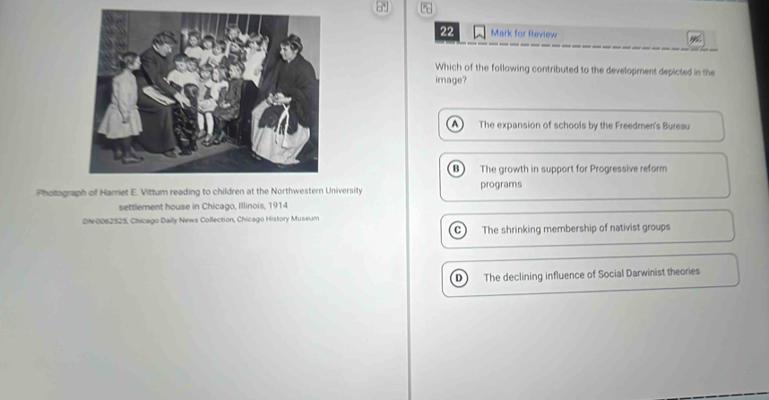 for Review
Which of the following contributed to the development depicted in the
image?
A The expansion of schools by the Freedmen's Bureau
B The growth in support for Progressive reform
Pholograph of Harriet E. Vittum reading to children at the Northwestern University programs
settlement house in Chicago, Illinois, 1914
DN- 0062525, Chicago Daily News Collection, Chicago History Museum
C The shrinking membership of nativist groups
n The declining influence of Social Darwinist theories