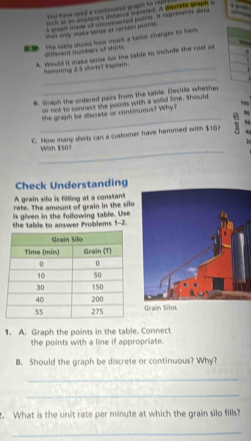 Mas have waed a continueus graph to reme 
stch as an an planes distam é traveled. A Bncrete prapi i 
a graph made of unconnected paints. It represents data 
that only make sense at rertain points. 
ad The table shows how much a tallor charges to hem 
shin 
different numbers of shirts. 
A. Would it make sense for the table to include the cost of 
1 
_hemming 2.5 shirts? Esplain. 
_ 
B Graph the ordered pairs from the table. Decide whether
100
or not to connect the points with a solid line. Should 
_ 
the graph be discrete or continuous? Why?
8
60
C. How many shirts can a customer have hemmed with $10
40
20
_With $50? 
Check Understanding 
A grain silo is filling at a constant 
rate. The amount of grain in the silo 
is given in the following table. Use 
the table to answer Problems 1-2. 
Grain Sil 
1. A. Graph the points in the table. Connect 
the points with a line if appropriate. 
B. Should the graph be discrete or continuous? Why? 
_ 
_ 
. What is the unit rate per minute at which the grain silo fills? 
_