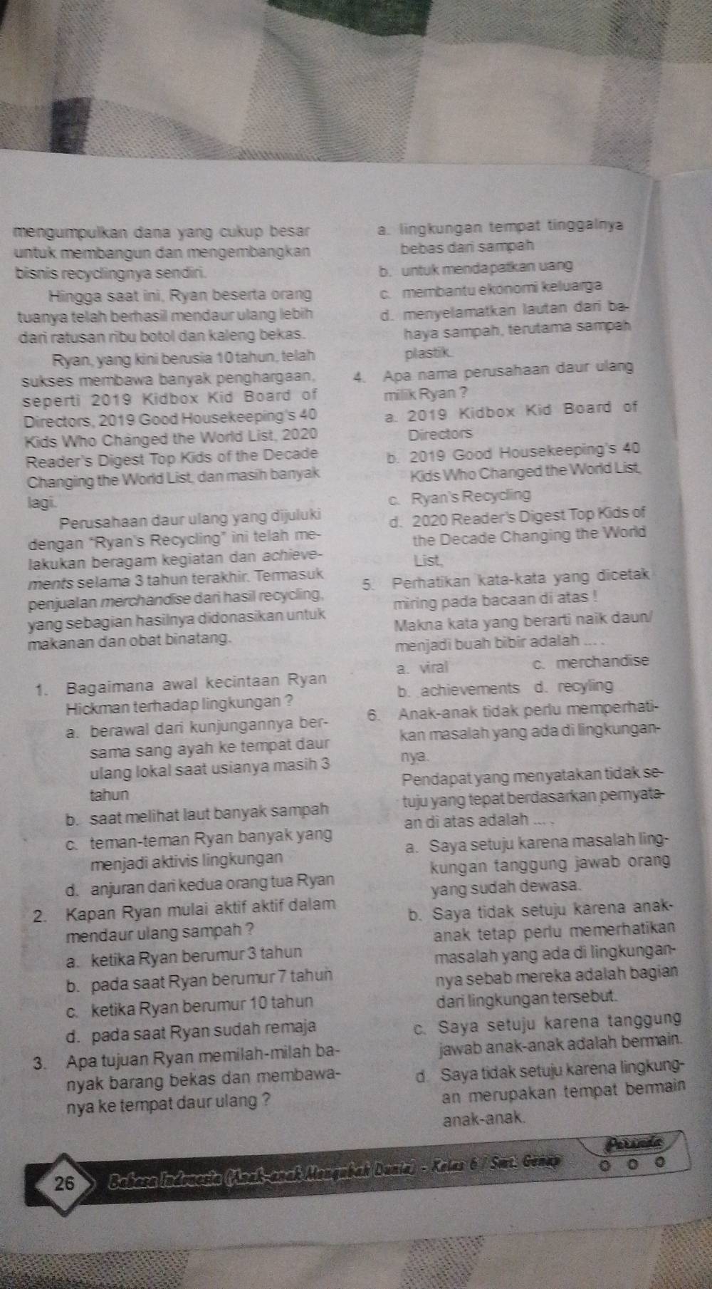 mengumpulkan dana yang cukup besar a. lingkungan tempat tinggalnya
untük membängun dan mengembängkan bebas dari sampah
bisnis recyclingnya sendiri. b. untuk mendapatkan uang
Hingga saat ini, Ryan beserta orang c. membantu ekonomi keluarga
tuanya telah berhasil mendaur ulang lebih d. menyelamatkan lautan dari ba
dari ratusan ribu botol dan kaleng bekas.
haya sampah, terutama sampah
Ryan, yang kini berusia 10 tahun, telah plastik
sukses membawa banyak penghargaan, 4. Apa nama perusahaan daur ulang
seperti 2019 Kidbox Kid Board of milik Ryan ?
Directors, 2019 Good Housekeeping's 40 a. 2019 Kidbox Kid Board of
Kids Who Changed the World List, 2020 Directors
Reader's Digest Top Kids of the Decade b. 2019 Good Housekeeping's 40
Changing the World List, dan masih banyak Kids Who Changed the World List.
lagi.
c. Ryan's Recycling
Perusahaan daur ulang yang dijuluki d. 2020 Reader's Digest Top Kids of
dengan “Ryan's Recycling” ini telah me
the Decade Changing the World
lakukan beragam kegiatan dan achieve-
List,
ments selama 3 tahun terakhir. Termasuk
penjualan merchandise dari hasil recycling, 5. Perhatikan kata-kata yang dicetak
yang sebagian hasilnya didonasikan untuk miring pada bacaan di atas !
makanan dan obat binatang. Makna kata yang berarti naik daun/
menjadi buah bibir adalah
1. Bagaimana awal kecintaan Ryan a. viral
c. merchandise
b. achievements d. recyling
Hickman terhadap lingkungan ?
a. berawal dari kunjungannya ber- 6. Anak-anak tidak perlu memperhati-
sama sang ayah ke tempat daur kan masalah yang ada di lingkungan
ulang lokal saat usianya masih 3 nya.
tahun Pendapat yang menyatakan tidak se
b. saat melihat laut banyak sampah tuju yang tepat berdasarkan peryata
an di atas adalah ., ,
c. teman-teman Ryan banyak yang
menjadi aktivis lingkungan a. Saya setuju karena masalah ling-
kungan tanggung jawab oran
d. anjuran dari kedua orang tua Ryan
yang sudah dewasa.
2. Kapan Ryan mulai aktif aktif dalam b. Saya tidak setuju karena anak-
mendaur ulang sampah ?
anak tetap perlu memerhatikan 
a. ketika Ryan berumur 3 tahun
masalah yang ada di lingkungan-
b. pada saat Ryan berumur 7 tahun
nya sebab mereka adalah bagian
c. ketika Ryan berumur 10 tahun dari lingkungan tersebut.
d. pada saat Ryan sudah remaja c. Saya setuju karena tanggung
3. Apa tujuan Ryan memilah-milah ba- jawab anak-anak adalah bermain.
nyak barang bekas dan membawa- d. Saya tidak setuju karena lingkung-
nya ke tempat daur ulang ?
an merupakan tempat bermain 
anak-anak.
26 > Babasa Indrucsia (Anak-anak Mongubah Dunia) - Kalas 6 / Sat. Gonap 0 0 0