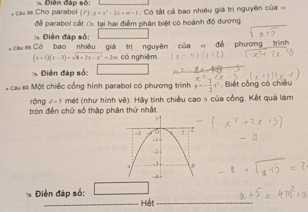 Điễn đáp số: 
cau s8.Cho parabol (P): y=x^2-2x+m-1. Có tất cả bao nhiêu giá trị nguyên của 
để parabol cắt Ox tại hai điểm phân biệt có hoành độ dương. 
Điền đáp số: □ 
cầu s9. Có bao nhiêu giá trị nguyên của m để phương trình
(x+1)(x-3)+sqrt(8+2x-x^2)=2m có nghiệm. 
Điền đáp số: □ 
cấu số Một chiếc cổng hình parabol có phương trình y=- 1/2 x^2. Biết cổng có chiều 
rộng d=5 mét (như hình vẽ). Hãy tính chiều cao ½ của cổng. Kết quả làm 
tròn đến chữ số thập phân thứ nhất. 
Điền đáp số: □  
_Hết_ 
_