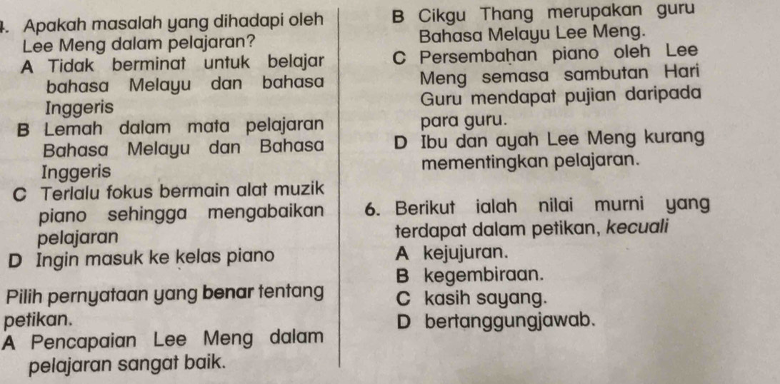 Apakah masalah yang dihadapi oleh B Cikgu Thang merupakan guru
Lee Meng dalam pelajaran? Bahasa Melayu Lee Meng.
A Tidak berminat untuk belajar C Persembaḫan piano oleh Lee
bahasa Melayu dan bahasa Meng semasa sambutan Hari
Inggeris Guru mendapat pujian daripada
B Lemah dalam mata pelajaran para guru.
Bahasa Melayu dan Bahasa D Ibu dan ayah Lee Meng kurang
Inggeris mementingkan pelajaran.
C Terlalu fokus bermain alat muzik
piano sehingga mengabaikan 6. Berikut ialah nilai murni yang
pelajaran terdapat dalam petikan, kecuali
D Ingin masuk ke kelas piano A kejujuran.
B kegembiraan.
Pilih pernyataan yang benar tentang C kasih sayang.
petikan. D bertanggungjawab.
A Pencapaian Lee Meng dalam
pelajaran sangat baik.