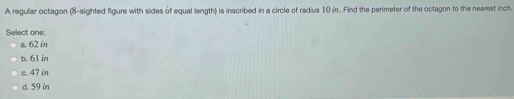 A regular octagon (8-sighted figure with sides of equal length) is inscribed in a circle of radius 10 i. Find the perimeter of the octagon to the nearest inch.
Select one:
a. 62 in
b. 61 in
c. 47 in
d. 59 in