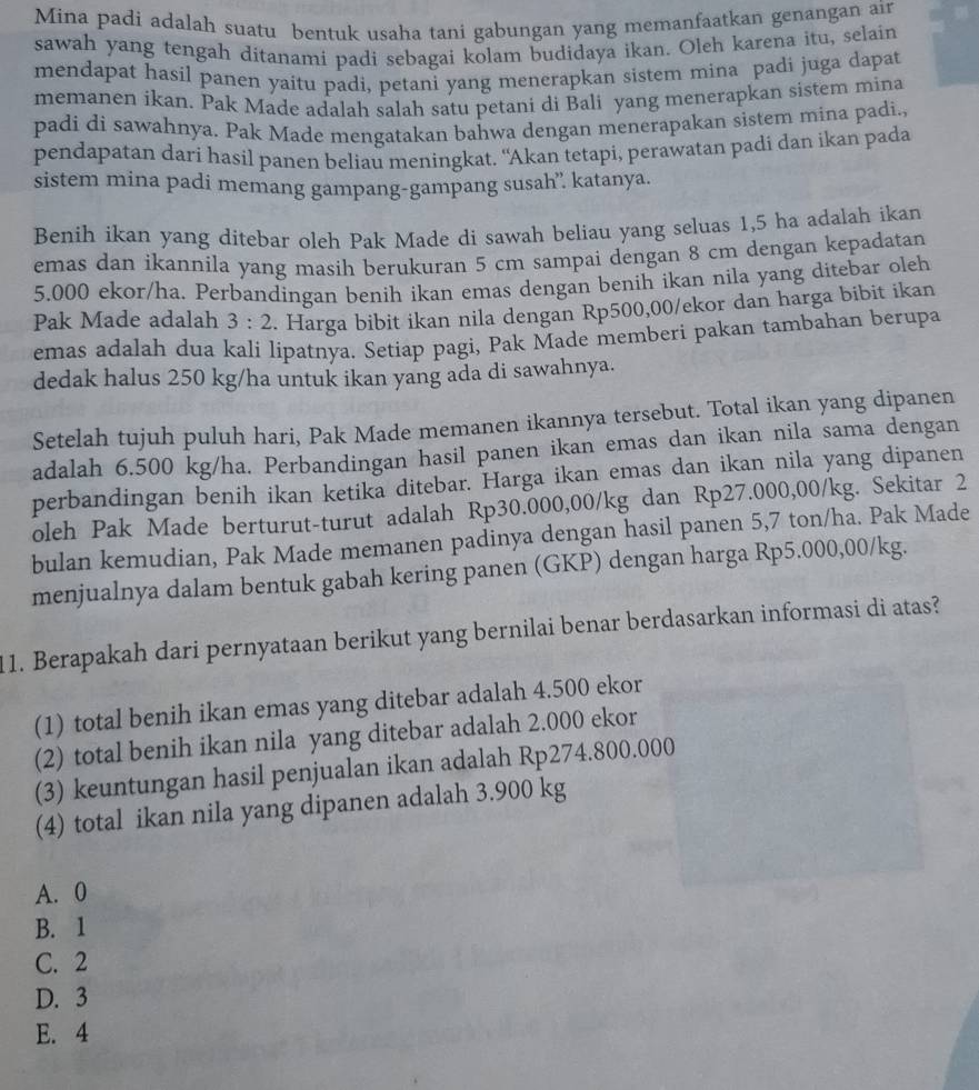 Mina padi adalah suatu bentuk usaha tani gabungan yang memanfaatkan genangan air
sawah yang tengah ditanami padi sebagai kolam budidaya ikan. Oleh karena itu, selain
mendapat hasil panen yaitu padi, petani yang menerapkan sistem mina padi juga dapat
memanen ikan. Pak Made adalah salah satu petani di Bali yang menerapkan sistem mina
padi di sawahnya. Pak Made mengatakan bahwa dengan menerapakan sistem mina padi.,
pendapatan dari hasil panen beliau meningkat. "Akan tetapi, perawatan padi dan ikan pada
sistem mina padi memang gampang-gampang susah”. katanya.
Benih ikan yang ditebar oleh Pak Made di sawah beliau yang seluas 1,5 ha adalah ikan
emas dan ikannila yang masih berukuran 5 cm sampai dengan 8 cm dengan kepadatan
5.000 ekor/ha. Perbandingan benih ikan emas dengan benih ikan nila yang ditebar oleh
Pak Made adalah  3 : 2 . Harga bibit ikan nila dengan Rp500,00/ekor dan harga bibit ikan
emas adalah dua kali lipatnya. Setiap pagi, Pak Made memberi pakan tambahan berupa
dedak halus 250 kg/ha untuk ikan yang ada di sawahnya.
Setelah tujuh puluh hari, Pak Made memanen ikannya tersebut. Total ikan yang dipanen
adalah 6.500 kg/ha. Perbandingan hasil panen ikan emas dan ikan nila sama dengan
perbandingan benih ikan ketika ditebar. Harga ikan emas dan ikan nila yang dipanen
oleh Pak Made berturut-turut adalah Rp30.000,00/kg dan Rp27.000,00/kg. Sekitar 2
bulan kemudian, Pak Made memanen padinya dengan hasil panen 5,7 ton/ha. Pak Made
menjualnya dalam bentuk gabah kering panen (GKP) dengan harga Rp5.000,00/kg.
11. Berapakah dari pernyataan berikut yang bernilai benar berdasarkan informasi di atas?
(1) total benih ikan emas yang ditebar adalah 4.500 ekor
(2) total benih ikan nila yang ditebar adalah 2.000 ekor
(3) keuntungan hasil penjualan ikan adalah Rp274.800.000
(4) total ikan nila yang dipanen adalah 3.900 kg
A. 0
B. 1
C. 2
D. 3
E. 4