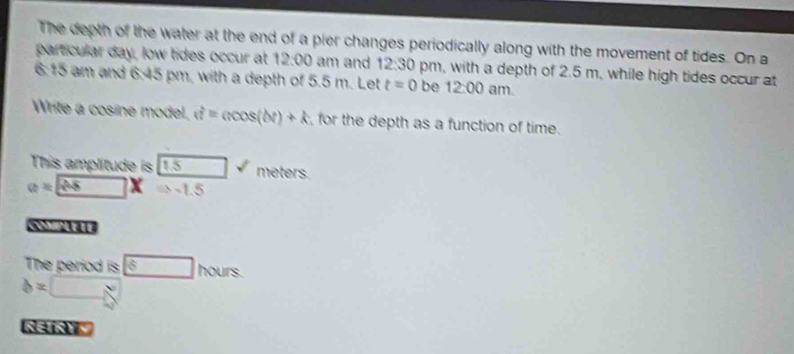 The depth of the water at the end of a pier changes periodically along with the movement of tides. On a 
particular day, low tides occur at 12:00 am and 12:30 pm, with a depth of 2.5 m, while high tides occur at 
6.15 am and 6:45 pm, with a depth of 5.5 m. Let t=0 be 12:00 am. 
Write a cosine model, u^2=acos (bt)+k for the depth as a function of time. 
This amplitude is (1.5 meters.
a=□ x a-1.5
The period is boxed 6hours
b=□
NINY