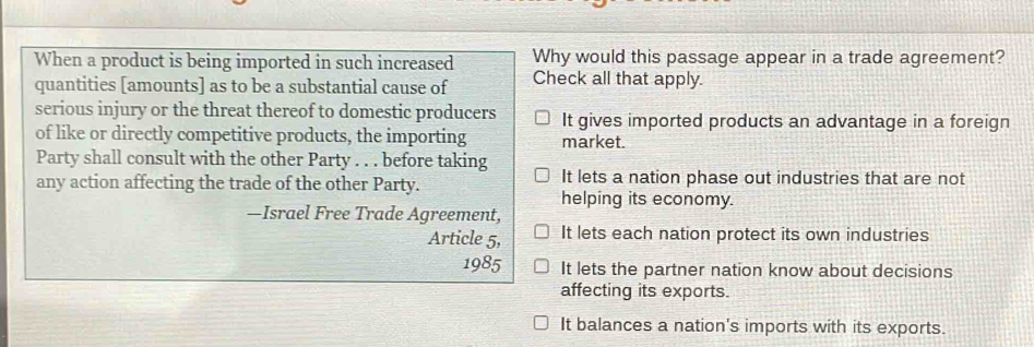 When a product is being imported in such increased Why would this passage appear in a trade agreement?
quantities [amounts] as to be a substantial cause of Check all that apply.
serious injury or the threat thereof to domestic producers It gives imported products an advantage in a foreign
of like or directly competitive products, the importing market.
Party shall consult with the other Party . . . before taking It lets a nation phase out industries that are not
any action affecting the trade of the other Party. helping its economy.
—Israel Free Trade Agreement,
Article 5, It lets each nation protect its own industries
1985 It lets the partner nation know about decisions
affecting its exports.
It balances a nation's imports with its exports.