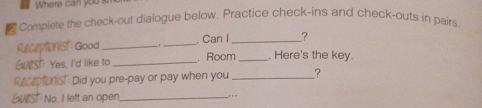 Where can you sm 
_ Complete the check-out dialogue below. Practice check-ins and check-outs in pairs. 
Receptionist Good __. Can I_ 
? 
, 
. Room_ . Here's the key. 
GUlST: Yes, I'd like to_ 
Receptionist. Did you pre-pay or pay when you_ 
? 
GVCST: No. I left an open_ 
… .