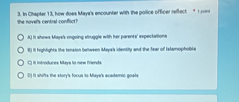 In Chapter 13, how does Maya's encounter with the police officer reflect * 1 point
the novel's central conflict?
A) It shows Maya's ongoing struggle with her parents' expectations
B) It highlights the tension between Maya's identity and the fear of Islamophobia
C) It introduces Maya to new friends
D) It shifts the story's focus to Maya's academic goals