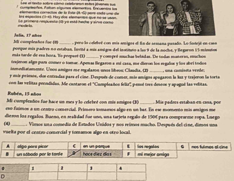 Lee el texto sobre cómo celebraron estos jóvenes sus
cumpleaños, Faltan algunos elementos. Encuentra los
elementos correctos de la lista (A-G) para cada uno de
los espacias (1-4). Hay dos elementos que no se usan.
La primera respuesto (0) ya estó hecha y sirve como
mode to.
Julia, 17 años
Mi cumpleaños fue (0) _, pero lo celebré con mis amigos el fin de semana pasado. Lo festejé en casa
porque mís padres no estaban. Invité a mis amigos del instituto a las 9 de la noche, y llegaron 15 minutos
más tarde de esa hora. Yo preparé (1) _y compré muchas bebidas. De todas maneras, muchos
trajeron algo para comer o tomar. Apenas llegaron a mi casa, me dieron los regalos y los abrí todos
inmediatamente. Unos amigos me regalaron unos libros; Claudia, (2) _, una camiseta verde;
y mís primos, dos entradas para el cine. Después de comer, mís amigos apagaron la luz y trajeron la torta
con las velitas prendídas. Me cantaron el ''Cumpleaños feliz'', pensé tres deseos y apagué las velitas.
Rubén, 15 años
Mi cumpleaños fue hace un mes y lo celebré con mis amigos (3) _. Mis padres estaban en casa, por
eso fuímos a un centro comercial. Primero tomamos algo en un bar. En ese momento mis amigos me
dieron los regalos. Bueno, en realidad fue uno, una tarjeta regalo de 150€ para comprarme ropa. Lnego
(4)_ . Vimos una comedia de Estados Unidos y nos reímos mucho. Después del cine, dimos una
vuelta por el centro comercial y tomamos algo en otro local.