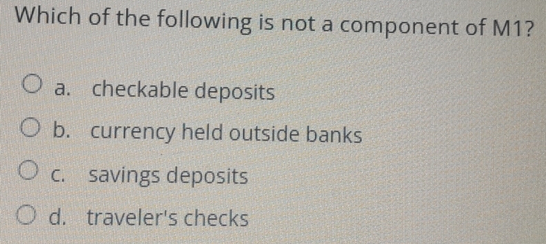 Which of the following is not a component of M1?
a. checkable deposits
b. currency held outside banks
c. savings deposits
d. traveler's checks