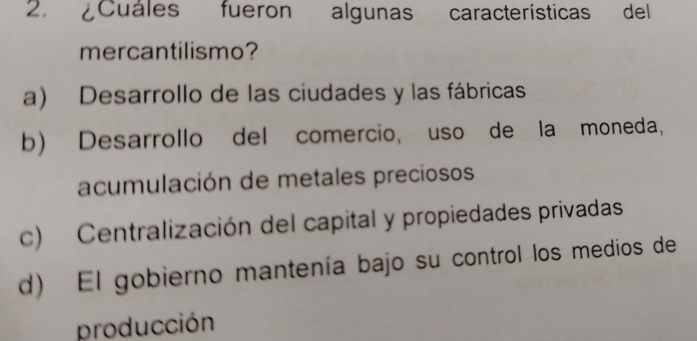 ¿Cuáles fueron algunas características del
mercantilismo?
a) Desarrollo de las ciudades y las fábricas
b) Desarrollo del comercio, uso de la moneda,
acumulación de metales preciosos
c) Centralización del capital y propiedades privadas
d) El gobierno mantenía bajo su control los medios de
producción