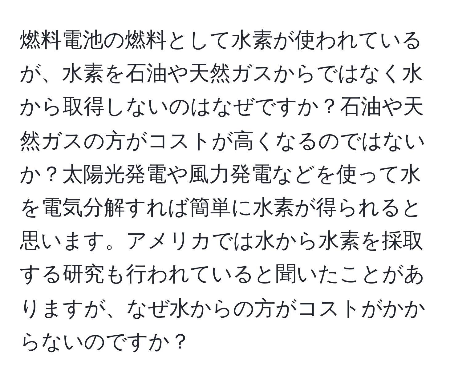 燃料電池の燃料として水素が使われているが、水素を石油や天然ガスからではなく水から取得しないのはなぜですか？石油や天然ガスの方がコストが高くなるのではないか？太陽光発電や風力発電などを使って水を電気分解すれば簡単に水素が得られると思います。アメリカでは水から水素を採取する研究も行われていると聞いたことがありますが、なぜ水からの方がコストがかからないのですか？