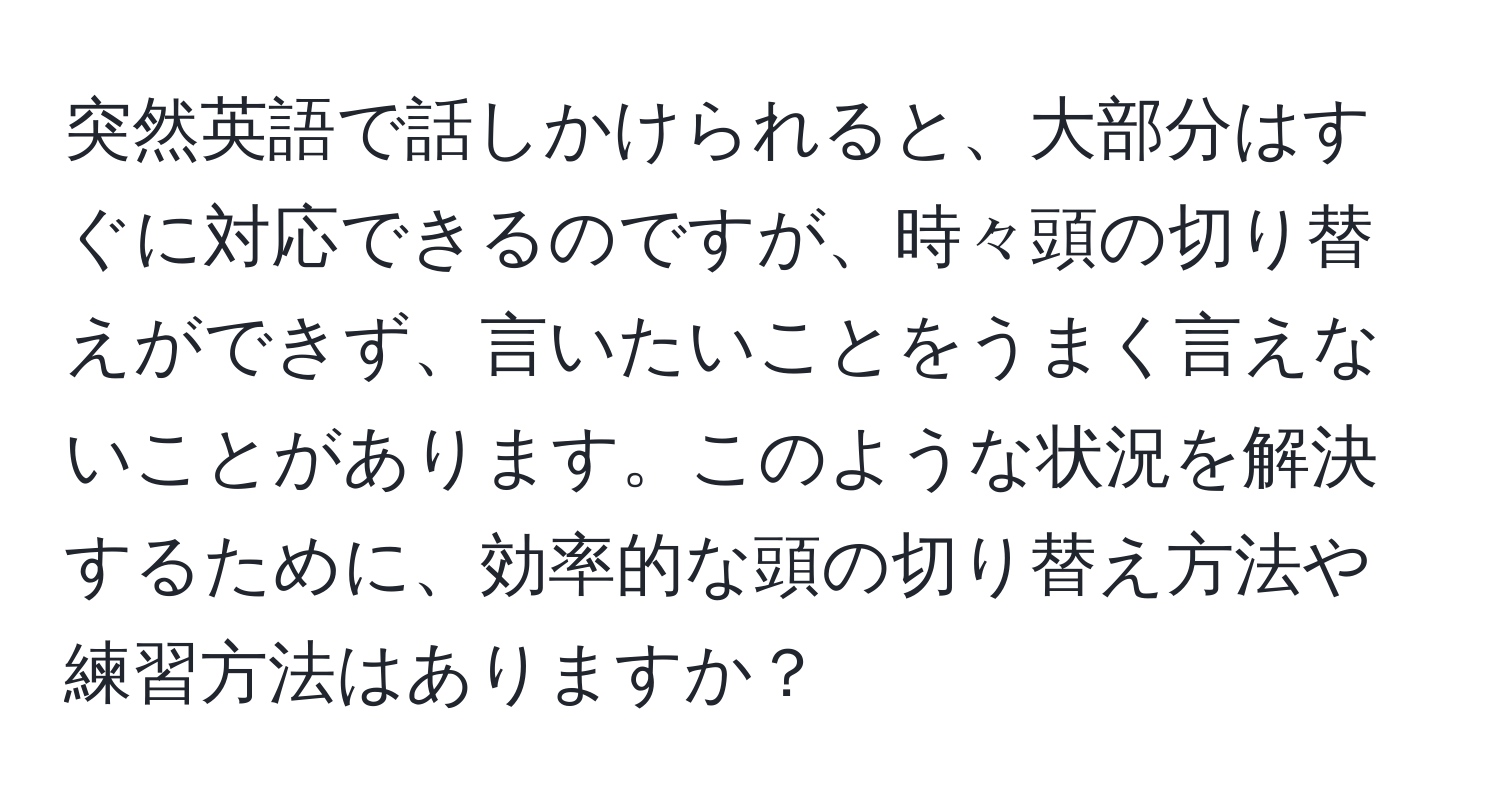 突然英語で話しかけられると、大部分はすぐに対応できるのですが、時々頭の切り替えができず、言いたいことをうまく言えないことがあります。このような状況を解決するために、効率的な頭の切り替え方法や練習方法はありますか？