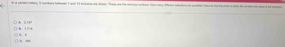 In a certain lottery, 3 numbers between 1 and 13 inclusive are drawn. These are the winning numbers. How many different selections are possible? Assume that the order in which the numbers are drawn is not important
A. 2,197
B. 1,716
C. 6
D. 286