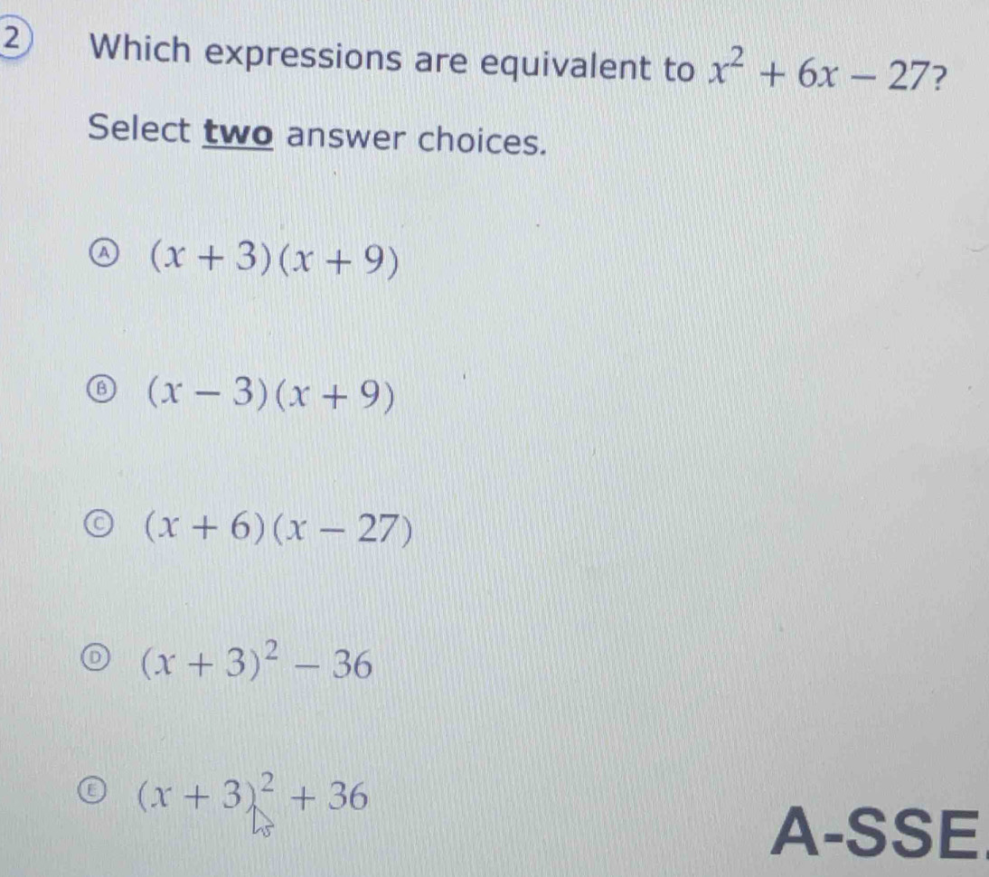 Which expressions are equivalent to x^2+6x-27 ?
Select two answer choices.
(x+3)(x+9)
(x-3)(x+9)
(x+6)(x-27)
(x+3)^2-36
(x+3)^2+36
A-SSE