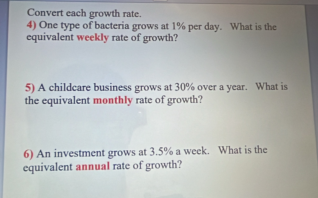 Convert each growth rate. 
4) One type of bacteria grows at 1% per day. What is the 
equivalent weekly rate of growth? 
5) A childcare business grows at 30% over a year. What is 
the equivalent monthly rate of growth? 
6) An investment grows at 3.5% a week. What is the 
equivalent annual rate of growth?