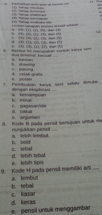 Perhatikan poin-poin di bawah ini! 11. Ku
da
(1) Tahap inkubasi dis
(2) Tahap iluminasi a
(3) Tahap elaborasi b
(4) Tahap persiapan
(5) Tahap evaluasi ide
Urutan tahapan proses kreatif adalah ....
a. (4), (1), (2), (5), dan (3)
b. (4), (2), (1), (3), dan (5) 12.
c. (1), (4), (2), (3), dan (5)
d. (4), (1), (2), (3), dan (5)
e. (3), (4), (1), (2), dan (5)
6. Berikut ini merupakan contoh karya seni
dua dimensi, kecuali ....
a. lukisan
b. drawing
c. patung
d. cetak grafis
e. poster
7. * Pembuatan karya seni selalu dimulai
dengan eksplorasi ....
a. kemampuan
b. minat
c. gagasan/ide
d. bakat
e. argumen
8. Kode B pada pensil bertujuan untuk me
nunjukkan pensil ....
a. lebih lembut
b. bold
c. tebal
d. lebih tebal
e. lebih tipis
9. Kode H pada pensil memiliki arti ....
a. lembut
b. tebal
c. kasar
d. keras
e. pensil untuk menggambar