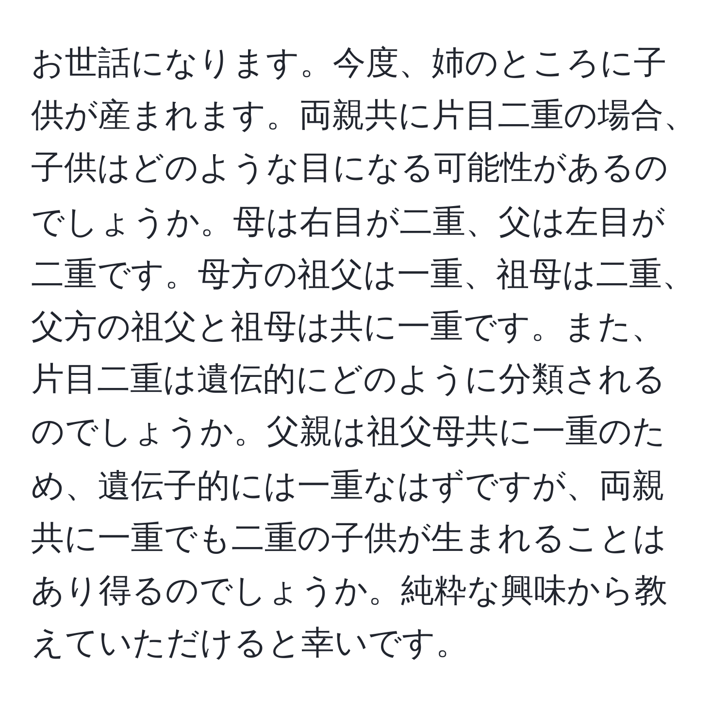 お世話になります。今度、姉のところに子供が産まれます。両親共に片目二重の場合、子供はどのような目になる可能性があるのでしょうか。母は右目が二重、父は左目が二重です。母方の祖父は一重、祖母は二重、父方の祖父と祖母は共に一重です。また、片目二重は遺伝的にどのように分類されるのでしょうか。父親は祖父母共に一重のため、遺伝子的には一重なはずですが、両親共に一重でも二重の子供が生まれることはあり得るのでしょうか。純粋な興味から教えていただけると幸いです。