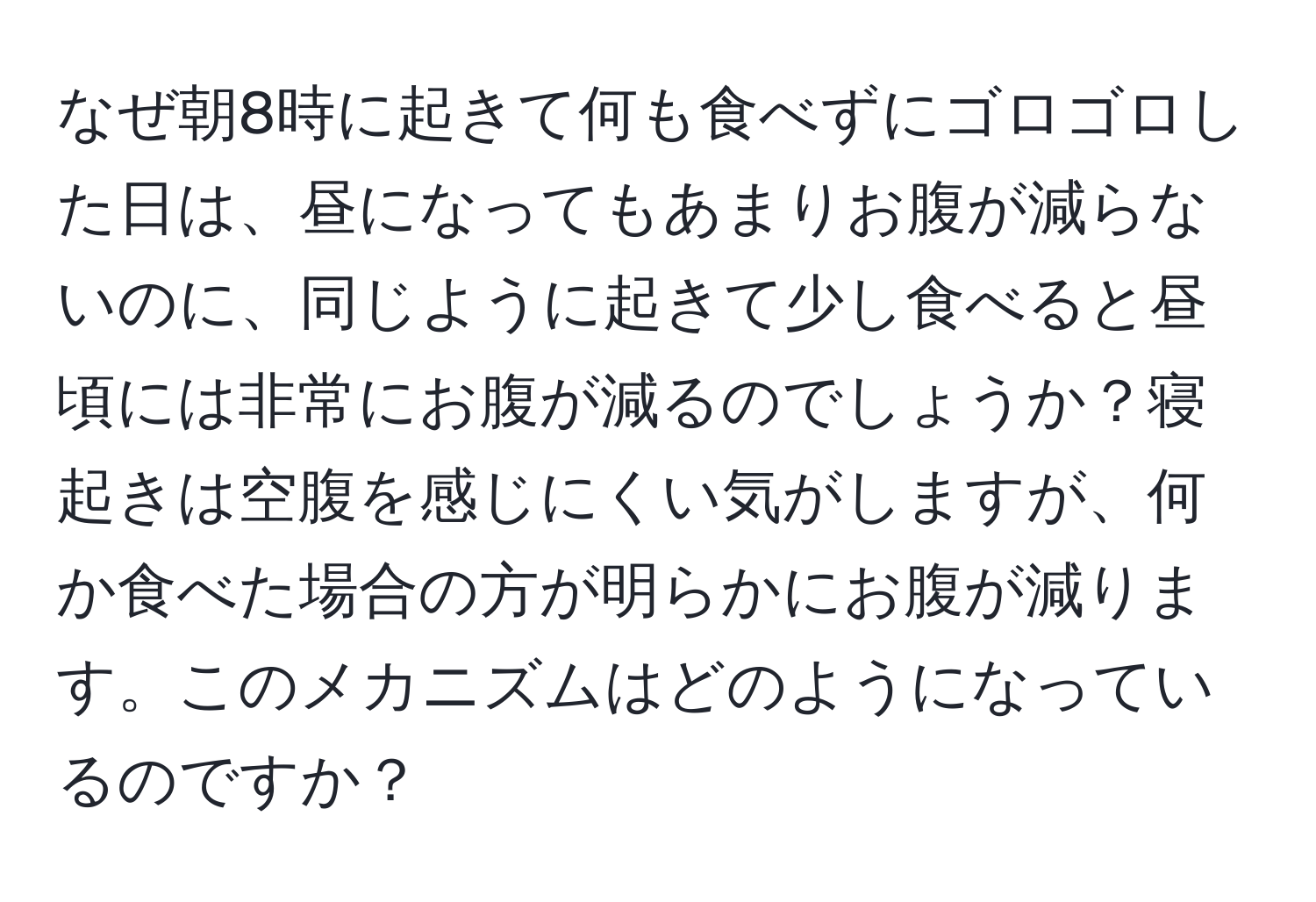 なぜ朝8時に起きて何も食べずにゴロゴロした日は、昼になってもあまりお腹が減らないのに、同じように起きて少し食べると昼頃には非常にお腹が減るのでしょうか？寝起きは空腹を感じにくい気がしますが、何か食べた場合の方が明らかにお腹が減ります。このメカニズムはどのようになっているのですか？