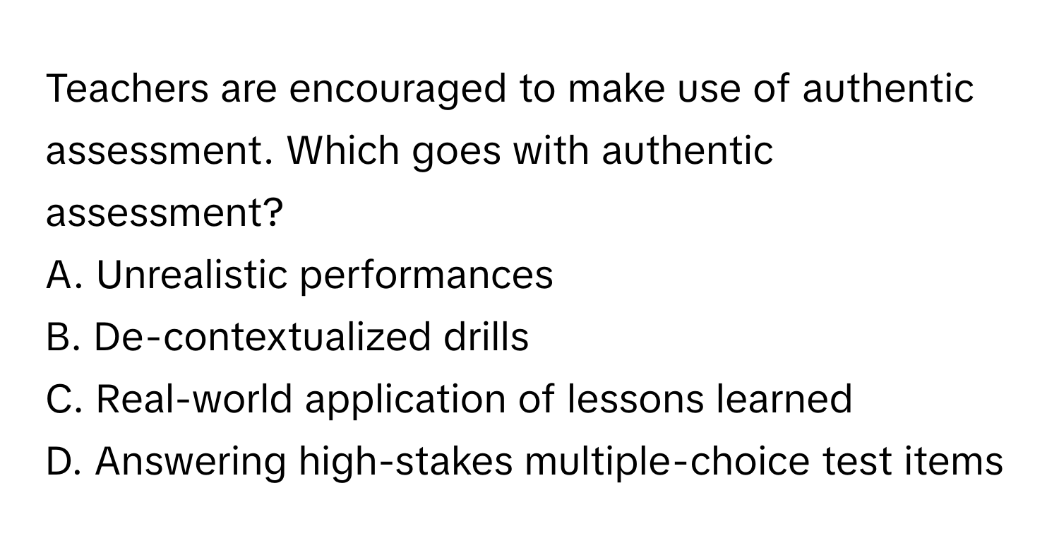 Teachers are encouraged to make use of authentic assessment. Which goes with authentic assessment?
A. Unrealistic performances
B. De-contextualized drills
C. Real-world application of lessons learned
D. Answering high-stakes multiple-choice test items