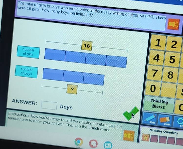 The ratio of girls to boys who participated in the essay writing contest was 4:3
were 16 girls. How many boys participated? . There
16
1 2
number 
of girls
4 5
number 
of boys
7 8
0
? Thinking 
ANSWER: □  boys 
_  Blocks 

Instructions Now you're ready to find the missing number. Use the Missing Quantity 
draw Crese 
number pad to enter your answer. Then tap the check mark.